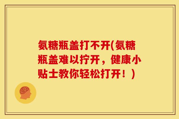 氨糖瓶盖打不开(氨糖瓶盖难以拧开,健康小贴士教你轻松打开!) 氨糖瓶盖打不开(氨糖瓶盖难以拧开,健康小贴士教你轻松打开!)