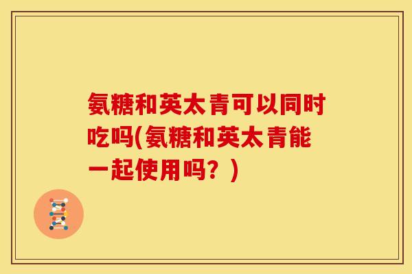 氨糖和英太青可以同时吃吗(氨糖和英太青能一起使用吗?) 氨糖和英太青可以同时吃吗(氨糖和英太青能一起使用吗?)