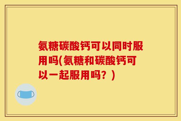 氨糖碳酸钙可以同时服用吗(氨糖和碳酸钙可以一起服用吗？)