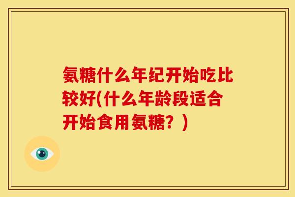 氨糖什么年纪开始吃比较好(什么年龄段适合开始食用氨糖？)