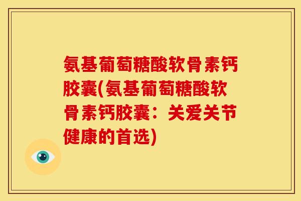 氨基葡萄糖酸软骨素钙胶囊(氨基葡萄糖酸软骨素钙胶囊：关爱关节健康的首选)