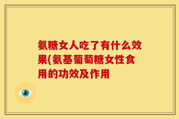 氨糖女人吃了有什么效果(氨基葡萄糖女性食用的功效及作用 氨糖女人吃了有什么效果(氨基葡萄糖女性食用的功效及作用