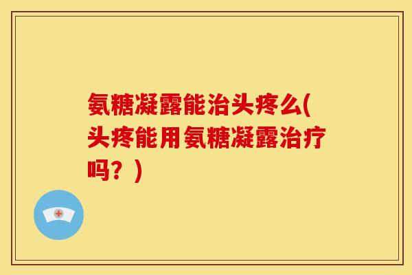 氨糖凝露能头疼么(头疼能用氨糖凝露吗？)