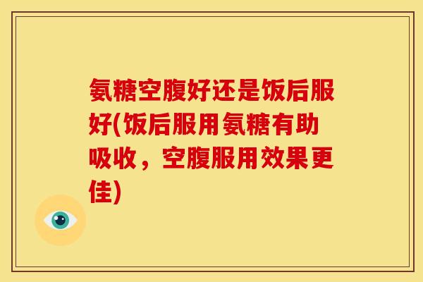 氨糖空腹好还是饭后服好(饭后服用氨糖有助吸收,空腹服用效果更佳) 氨糖空腹好还是饭后服好(饭后服用氨糖有助吸收,空腹服用效果更佳)