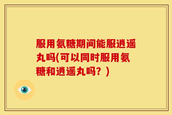 服用氨糖期间能服逍遥丸吗(可以同时服用氨糖和逍遥丸吗?) 服用氨糖期间能服逍遥丸吗(可以同时服用氨糖和逍遥丸吗?)