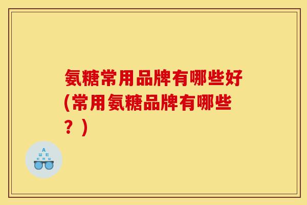 氨糖常用品牌有哪些好(常用氨糖品牌有哪些？)