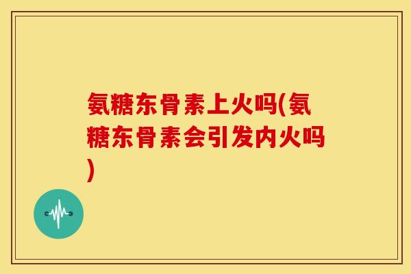 氨糖东骨素上火吗(氨糖东骨素会引发内火吗) 氨糖东骨素上火吗(氨糖东骨素会引发内火吗)