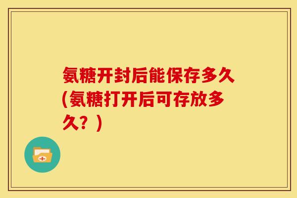 氨糖开封后能保存多久(氨糖打开后可存放多久?) 氨糖开封后能保存多久(氨糖打开后可存放多久?)