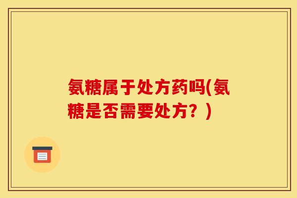 氨糖属于处方药吗(氨糖是否需要处方?) 氨糖属于处方药吗(氨糖是否需要处方?)