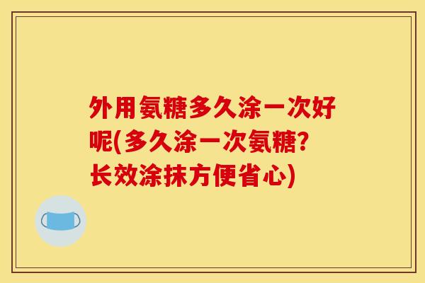 外用氨糖多久涂一次好呢(多久涂一次氨糖？长效涂抹方便省心)