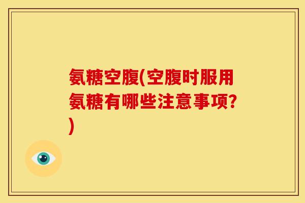 氨糖空腹(空腹时服用氨糖有哪些注意事项？)