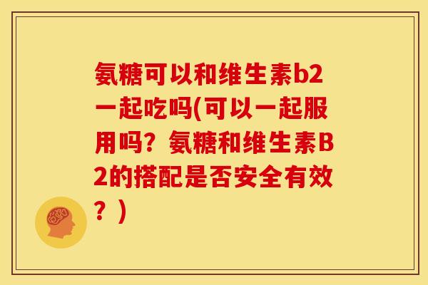 氨糖可以和维生素b2一起吃吗(可以一起服用吗？氨糖和维生素B2的搭配是否安全有效？)