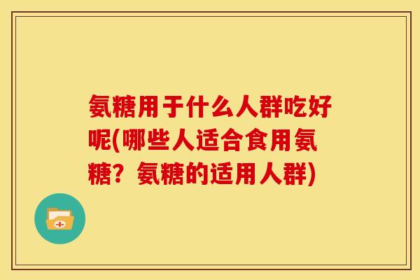 氨糖用于什么人群吃好呢(哪些人适合食用氨糖?氨糖的适用人群) 氨糖用于什么人群吃好呢(哪些人适合食用氨糖?氨糖的适用人群)