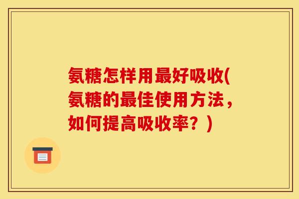 氨糖怎样用好吸收(氨糖的佳使用方法，如何提高吸收率？)