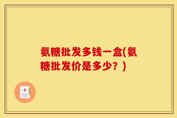 氨糖批发多钱一盒(氨糖批发价是多少?) 氨糖批发多钱一盒(氨糖批发价是多少?)