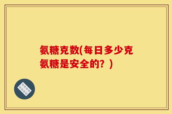 氨糖克数(每日多少克氨糖是安全的?) 氨糖克数(每日多少克氨糖是安全的?)