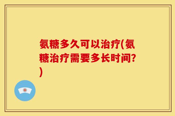 氨糖多久可以(氨糖需要多长时间?) 氨糖多久可以(氨糖需要多长时间?)