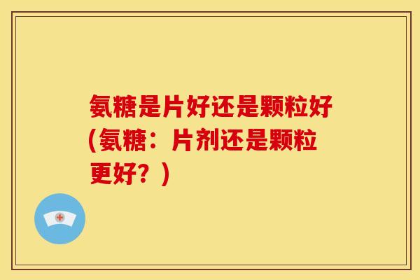 氨糖是片好还是颗粒好(氨糖:片剂还是颗粒更好?) 氨糖是片好还是颗粒好(氨糖:片剂还是颗粒更好?)
