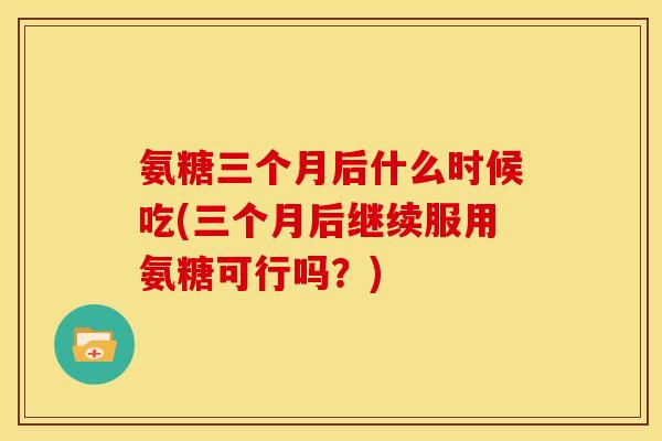 氨糖三个月后什么时候吃(三个月后继续服用氨糖可行吗?) 氨糖三个月后什么时候吃(三个月后继续服用氨糖可行吗?)