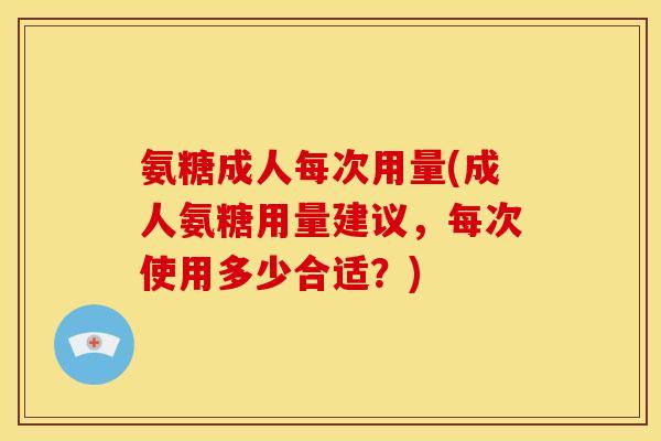氨糖成人每次用量(成人氨糖用量建议,每次使用多少合适?) 氨糖成人每次用量(成人氨糖用量建议,每次使用多少合适?)