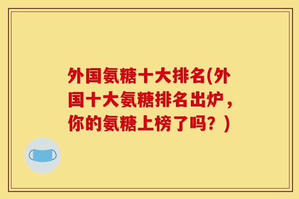 外国氨糖十大排名(外国十大氨糖排名出炉，你的氨糖上榜了吗？)