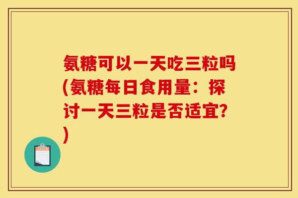 氨糖可以一天吃三粒吗(氨糖每日食用量：探讨一天三粒是否适宜？)