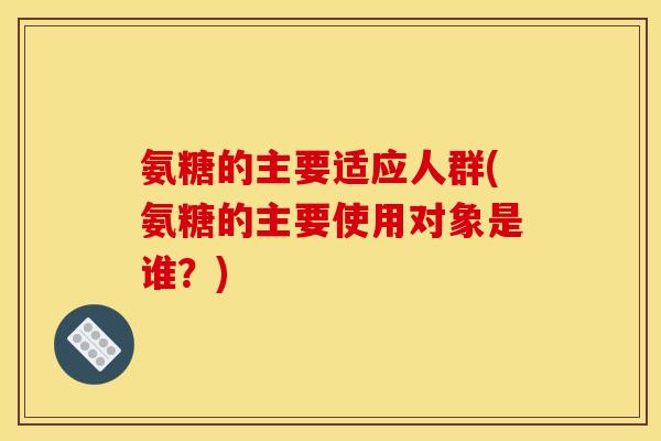 氨糖的主要适应人群(氨糖的主要使用对象是谁?) 氨糖的主要适应人群(氨糖的主要使用对象是谁?)