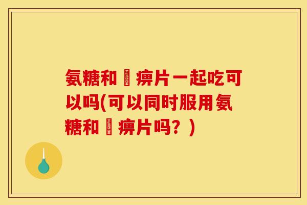 氨糖和尪痹片一起吃可以吗(可以同时服用氨糖和尪痹片吗?) 氨糖和尪痹片一起吃可以吗(可以同时服用氨糖和尪痹片吗?)