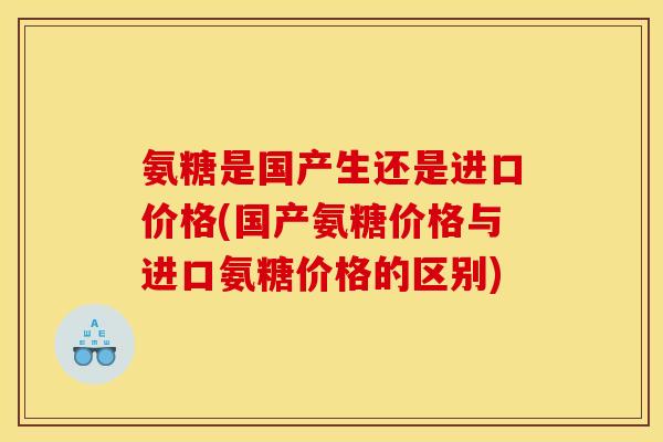 氨糖是国产生还是进口价格(国产氨糖价格与进口氨糖价格的区别)