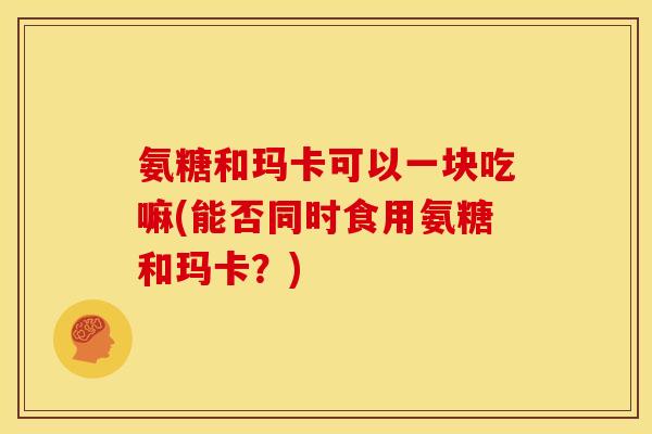 氨糖和玛卡可以一块吃嘛(能否同时食用氨糖和玛卡?) 氨糖和玛卡可以一块吃嘛(能否同时食用氨糖和玛卡?)
