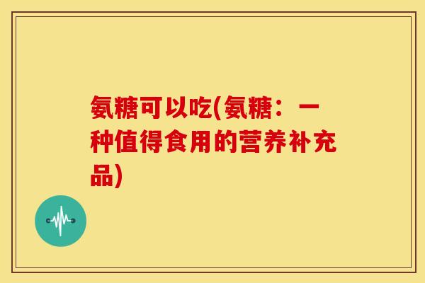 氨糖可以吃(氨糖:一种值得食用的营养补充品) 氨糖可以吃(氨糖:一种值得食用的营养补充品)
