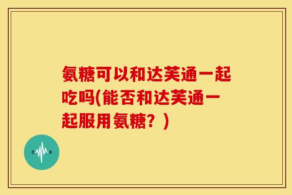 氨糖可以和达芙通一起吃吗(能否和达芙通一起服用氨糖?) 氨糖可以和达芙通一起吃吗(能否和达芙通一起服用氨糖?)
