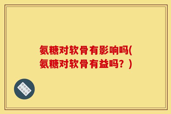 氨糖对软骨有影响吗(氨糖对软骨有益吗?) 氨糖对软骨有影响吗(氨糖对软骨有益吗?)