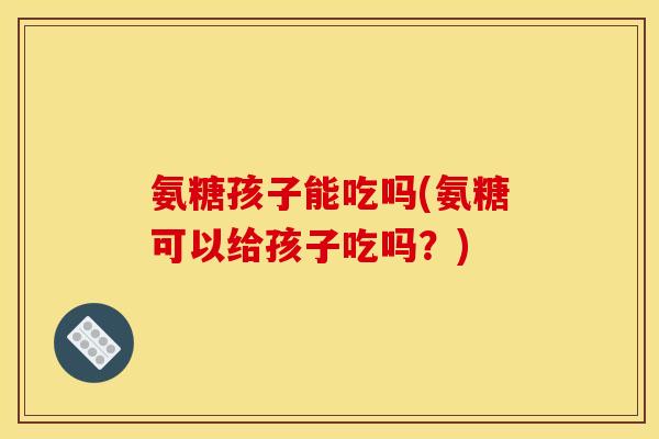 氨糖孩子能吃吗(氨糖可以给孩子吃吗？)