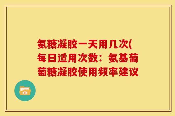 氨糖凝胶一天用几次(每日适用次数：氨基葡萄糖凝胶使用频率建议
