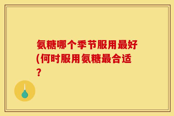 氨糖哪个季节服用好(何时服用氨糖合适? 氨糖哪个季节服用好(何时服用氨糖合适?