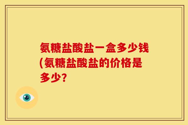 氨糖盐酸盐一盒多少钱(氨糖盐酸盐的价格是多少? 氨糖盐酸盐一盒多少钱(氨糖盐酸盐的价格是多少?
