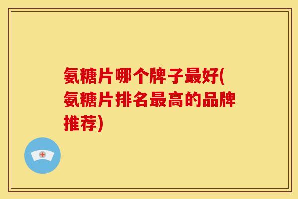 氨糖片哪个牌子好(氨糖片排名高的品牌推荐) 氨糖片哪个牌子好(氨糖片排名高的品牌推荐)