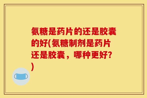 氨糖是药片的还是胶囊的好(氨糖制剂是药片还是胶囊，哪种更好？)
