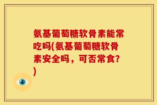 氨基葡萄糖软骨素能常吃吗(氨基葡萄糖软骨素安全吗，可否常食？)