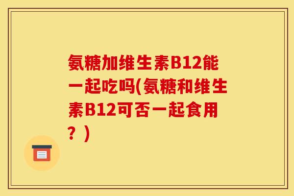 氨糖加维生素B12能一起吃吗(氨糖和维生素B12可否一起食用?) 氨糖加维生素B12能一起吃吗(氨糖和维生素B12可否一起食用?)