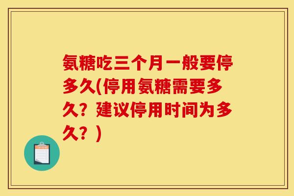 氨糖吃三个月一般要停多久(停用氨糖需要多久？建议停用时间为多久？)