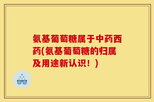 氨基葡萄糖属于西药(氨基葡萄糖的归属及用途新认识!) 氨基葡萄糖属于西药(氨基葡萄糖的归属及用途新认识!)
