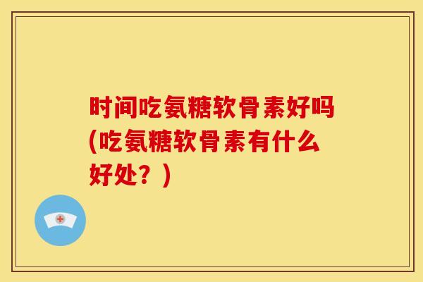时间吃氨糖软骨素好吗(吃氨糖软骨素有什么好处?) 时间吃氨糖软骨素好吗(吃氨糖软骨素有什么好处?)