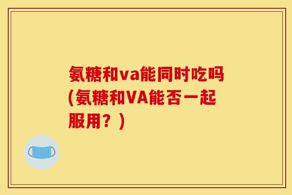氨糖和va能同时吃吗(氨糖和VA能否一起服用？)