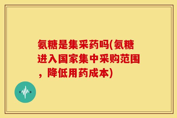 氨糖是集采药吗(氨糖进入国家集中采购范围，降低用药成本)