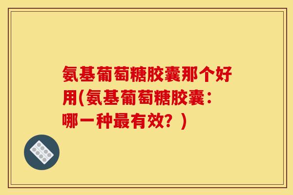 氨基葡萄糖胶囊那个好用(氨基葡萄糖胶囊:哪一种有效?) 氨基葡萄糖胶囊那个好用(氨基葡萄糖胶囊:哪一种有效?)