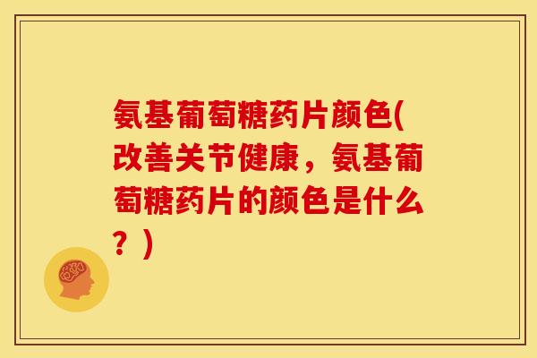 氨基葡萄糖药片颜色(改善关节健康，氨基葡萄糖药片的颜色是什么？)