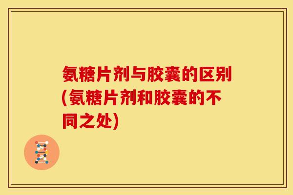 氨糖片剂与胶囊的区别(氨糖片剂和胶囊的不同之处) 氨糖片剂与胶囊的区别(氨糖片剂和胶囊的不同之处)