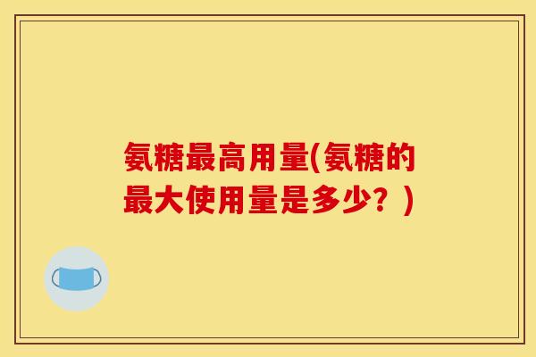 氨糖高用量(氨糖的大使用量是多少?) 氨糖高用量(氨糖的大使用量是多少?)